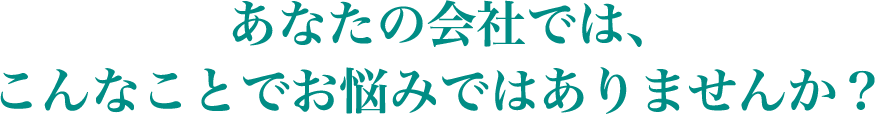 あなたの会社では、こんなことでお悩みではありませんか？